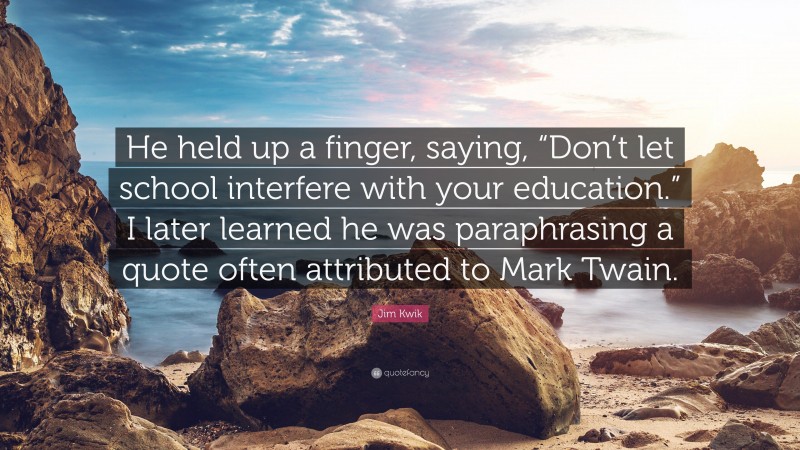 Jim Kwik Quote: “He held up a finger, saying, “Don’t let school interfere with your education.” I later learned he was paraphrasing a quote often attributed to Mark Twain.”