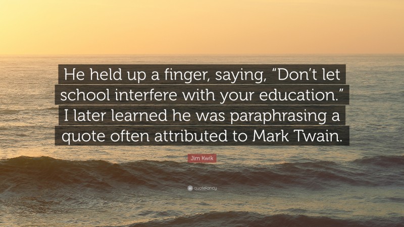 Jim Kwik Quote: “He held up a finger, saying, “Don’t let school interfere with your education.” I later learned he was paraphrasing a quote often attributed to Mark Twain.”