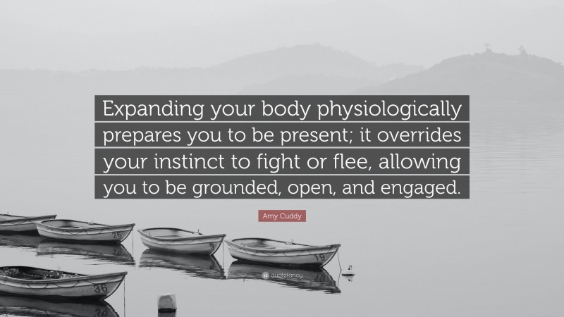 Amy Cuddy Quote: “Expanding your body physiologically prepares you to be present; it overrides your instinct to fight or flee, allowing you to be grounded, open, and engaged.”