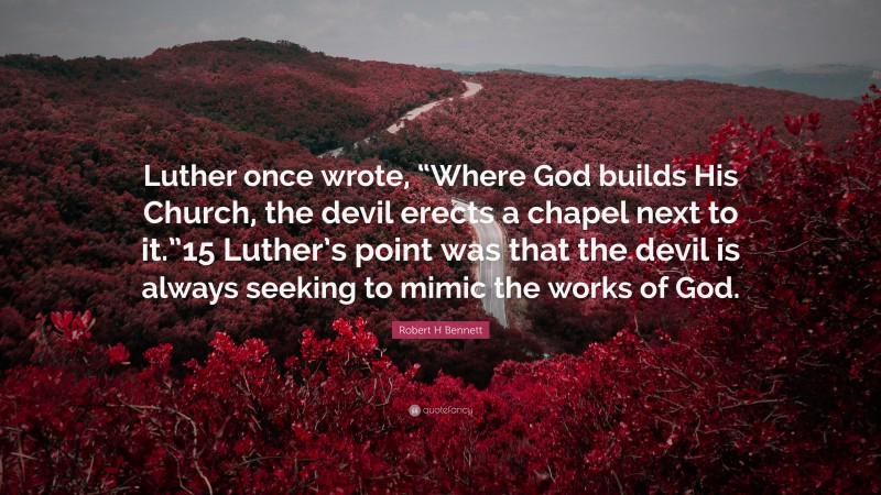 Robert H Bennett Quote: “Luther once wrote, “Where God builds His Church, the devil erects a chapel next to it.”15 Luther’s point was that the devil is always seeking to mimic the works of God.”