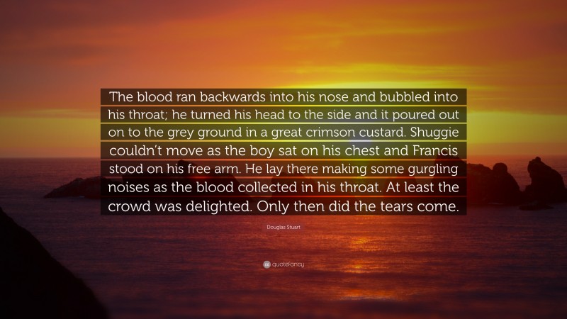 Douglas Stuart Quote: “The blood ran backwards into his nose and bubbled into his throat; he turned his head to the side and it poured out on to the grey ground in a great crimson custard. Shuggie couldn’t move as the boy sat on his chest and Francis stood on his free arm. He lay there making some gurgling noises as the blood collected in his throat. At least the crowd was delighted. Only then did the tears come.”