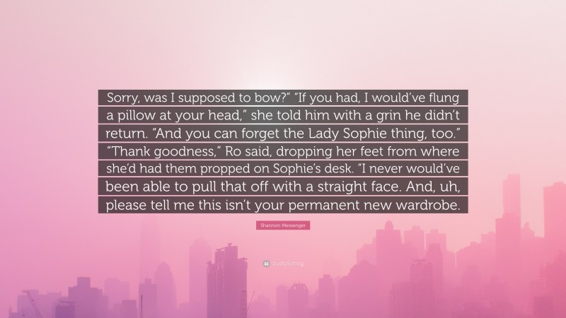 Shannon Messenger Quote: “Sorry, was I supposed to bow?” “If you had, I would’ve flung a pillow at your head,” she told him with a grin he didn’t return. “And you can forget the Lady Sophie thing, too.” “Thank goodness,” Ro said, dropping her feet from where she’d had them propped on Sophie’s desk. “I never would’ve been able to pull that off with a straight face. And, uh, please tell me this isn’t your permanent new wardrobe.”