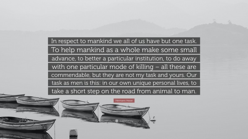 Hermann Hesse Quote: “In respect to mankind we all of us have but one task. To help mankind as a whole make some small advance, to better a particular institution, to do away with one particular mode of killing – all these are commendable, but they are not my task and yours. Our task as men is this: in our own unique personal lives, to take a short step on the road from animal to man.”