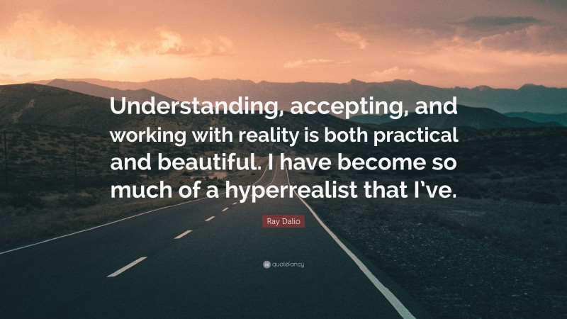 Ray Dalio Quote: “Understanding, accepting, and working with reality is both practical and beautiful. I have become so much of a hyperrealist that I’ve.”