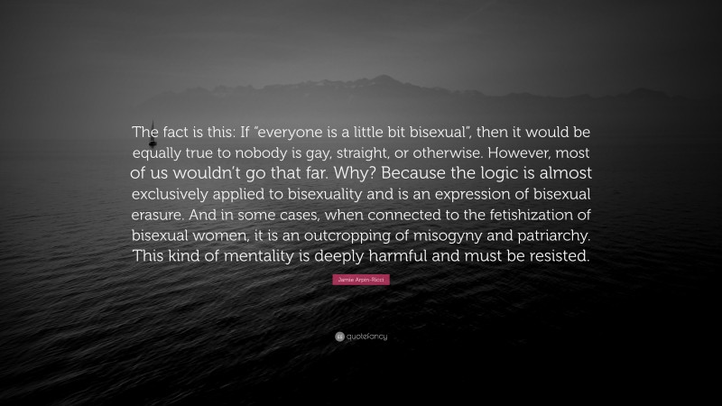 Jamie Arpin-Ricci Quote: “The fact is this: If “everyone is a little bit bisexual”, then it would be equally true to nobody is gay, straight, or otherwise. However, most of us wouldn’t go that far. Why? Because the logic is almost exclusively applied to bisexuality and is an expression of bisexual erasure. And in some cases, when connected to the fetishization of bisexual women, it is an outcropping of misogyny and patriarchy. This kind of mentality is deeply harmful and must be resisted.”