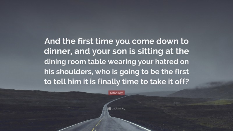 Sarah Kay Quote: “And the first time you come down to dinner, and your son is sitting at the dining room table wearing your hatred on his shoulders, who is going to be the first to tell him it is finally time to take it off?”