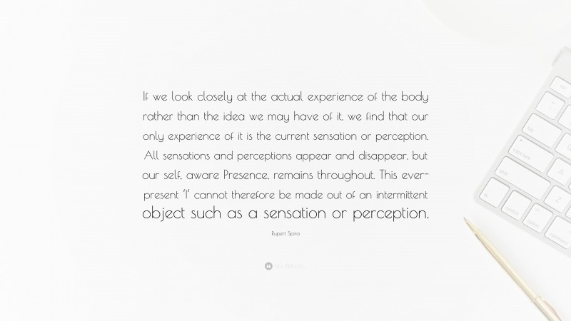 Rupert Spira Quote: “If we look closely at the actual experience of the body rather than the idea we may have of it, we find that our only experience of it is the current sensation or perception. All sensations and perceptions appear and disappear, but our self, aware Presence, remains throughout. This ever-present ‘I’ cannot therefore be made out of an intermittent object such as a sensation or perception.”