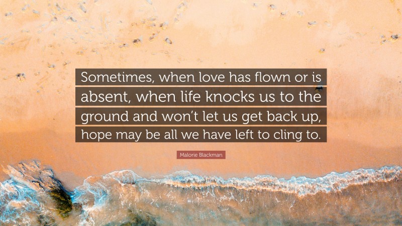 Malorie Blackman Quote: “Sometimes, when love has flown or is absent, when life knocks us to the ground and won’t let us get back up, hope may be all we have left to cling to.”