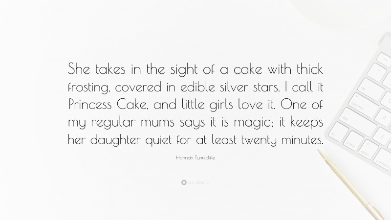 Hannah Tunnicliffe Quote: “She takes in the sight of a cake with thick frosting, covered in edible silver stars. I call it Princess Cake, and little girls love it. One of my regular mums says it is magic; it keeps her daughter quiet for at least twenty minutes.”