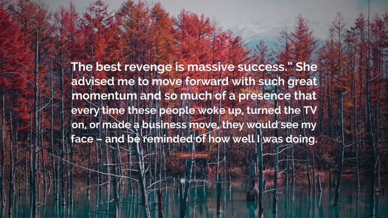 Grant Cardone Quote: “The best revenge is massive success.” She advised me to move forward with such great momentum and so much of a presence that every time these people woke up, turned the TV on, or made a business move, they would see my face – and be reminded of how well I was doing.”