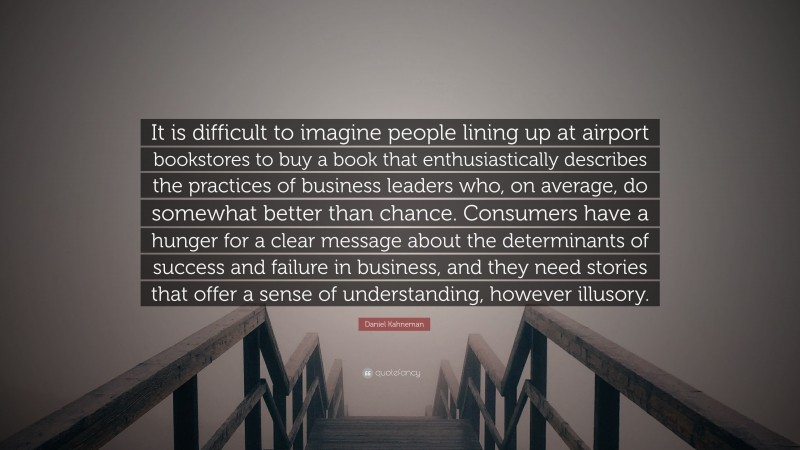 Daniel Kahneman Quote: “It is difficult to imagine people lining up at airport bookstores to buy a book that enthusiastically describes the practices of business leaders who, on average, do somewhat better than chance. Consumers have a hunger for a clear message about the determinants of success and failure in business, and they need stories that offer a sense of understanding, however illusory.”