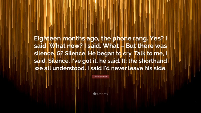 Sarah Winman Quote: “Eighteen months ago, the phone rang. Yes? I said. What now? I said. What – But there was silence. G? Silence. He began to cry. Talk to me, I said. Silence. I’ve got it, he said. It: the shorthand we all understood. I said I’d never leave his side.”