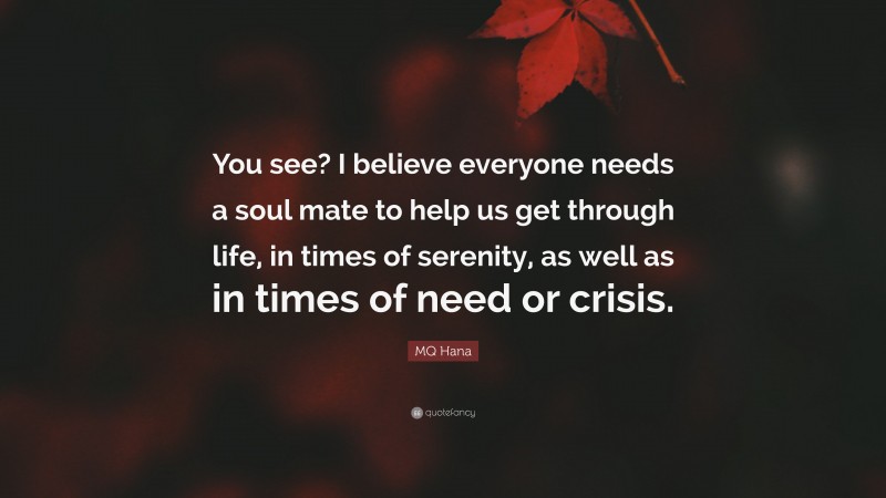 MQ Hana Quote: “You see? I believe everyone needs a soul mate to help us get through life, in times of serenity, as well as in times of need or crisis.”
