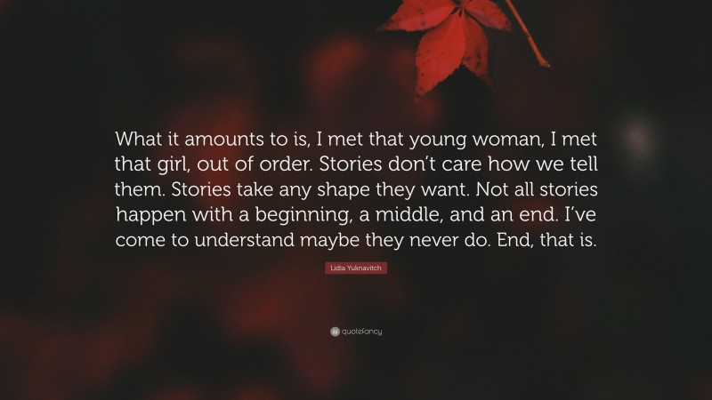 Lidia Yuknavitch Quote: “What it amounts to is, I met that young woman, I met that girl, out of order. Stories don’t care how we tell them. Stories take any shape they want. Not all stories happen with a beginning, a middle, and an end. I’ve come to understand maybe they never do. End, that is.”