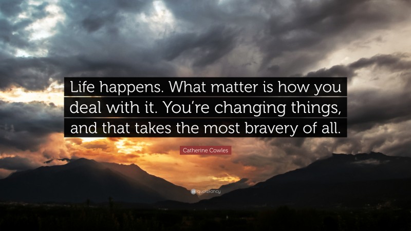 Catherine Cowles Quote: “Life happens. What matter is how you deal with it. You’re changing things, and that takes the most bravery of all.”