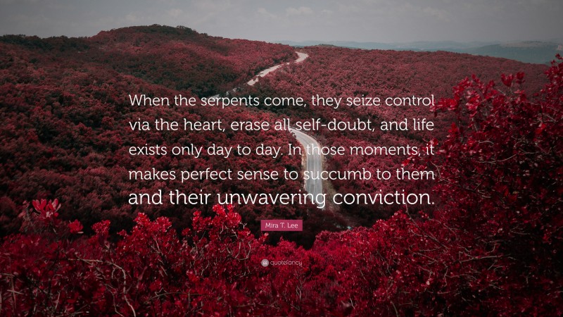 Mira T. Lee Quote: “When the serpents come, they seize control via the heart, erase all self-doubt, and life exists only day to day. In those moments, it makes perfect sense to succumb to them and their unwavering conviction.”
