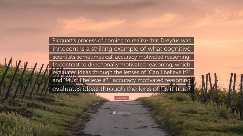 Julia Galef Quote: “Picquart’s process of coming to realize that Dreyfus was innocent is a striking example of what cognitive scientists sometimes call accuracy motivated reasoning. In contrast to directionally motivated reasoning, which evaluates ideas through the lenses of “Can I believe it?” and “Must I believe it?,” accuracy motivated reasoning evaluates ideas through the lens of “Is it true?”