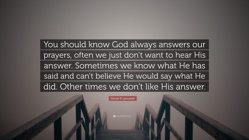 Daniel B Lancaster Quote: “You should know God always answers our prayers, often we just don’t want to hear His answer. Sometimes we know what He has said and can’t believe He would say what He did. Other times we don’t like His answer.”