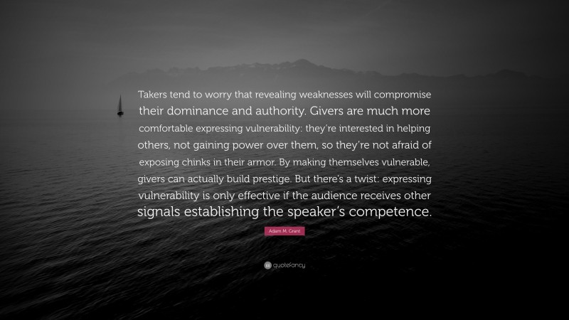 Adam M. Grant Quote: “Takers tend to worry that revealing weaknesses will compromise their dominance and authority. Givers are much more comfortable expressing vulnerability: they’re interested in helping others, not gaining power over them, so they’re not afraid of exposing chinks in their armor. By making themselves vulnerable, givers can actually build prestige. But there’s a twist: expressing vulnerability is only effective if the audience receives other signals establishing the speaker’s competence.”