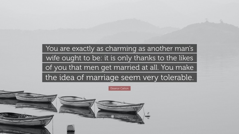 Eleanor Catton Quote: “You are exactly as charming as another man’s wife ought to be: it is only thanks to the likes of you that men get married at all. You make the idea of marriage seem very tolerable.”