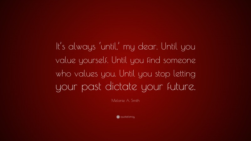 Melanie A. Smith Quote: “It’s always ‘until,’ my dear. Until you value yourself. Until you find someone who values you. Until you stop letting your past dictate your future.”