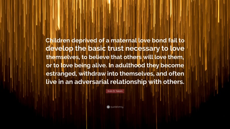 Irvin D. Yalom Quote: “Children deprived of a maternal love bond fail to develop the basic trust necessary to love themselves, to believe that others will love them, or to love being alive. In adulthood they become estranged, withdraw into themselves, and often live in an adversarial relationship with others.”