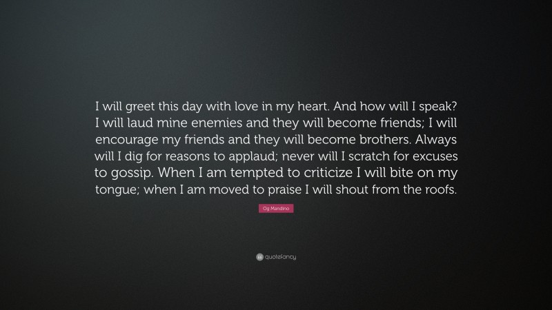 Og Mandino Quote: “I will greet this day with love in my heart. And how will I speak? I will laud mine enemies and they will become friends; I will encourage my friends and they will become brothers. Always will I dig for reasons to applaud; never will I scratch for excuses to gossip. When I am tempted to criticize I will bite on my tongue; when I am moved to praise I will shout from the roofs.”