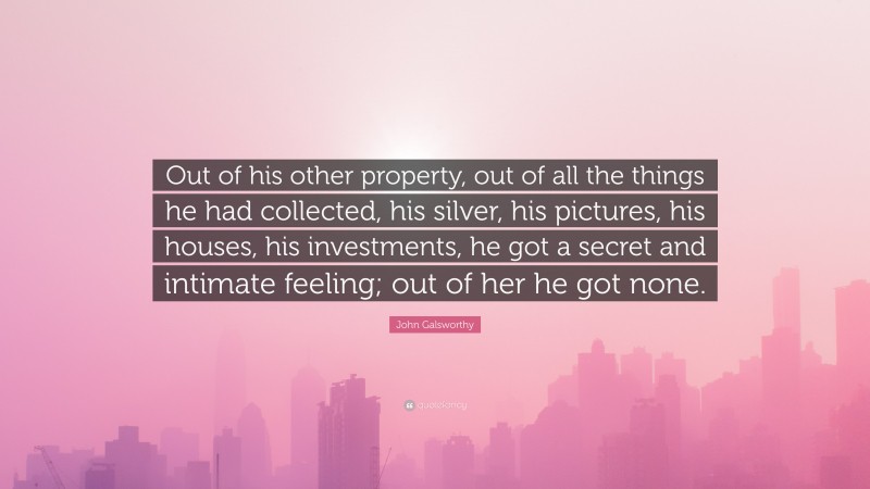 John Galsworthy Quote: “Out of his other property, out of all the things he had collected, his silver, his pictures, his houses, his investments, he got a secret and intimate feeling; out of her he got none.”