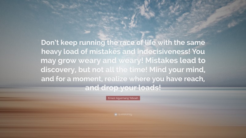 Ernest Agyemang Yeboah Quote: “Don’t keep running the race of life with the same heavy load of mistakes and indecisiveness! You may grow weary and weary! Mistakes lead to discovery, but not all the time! Mind your mind, and for a moment, realize where you have reach, and drop your loads!”