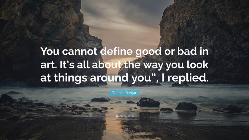 Deepak Ranjan Quote: “You cannot define good or bad in art. It’s all about the way you look at things around you”, I replied.”