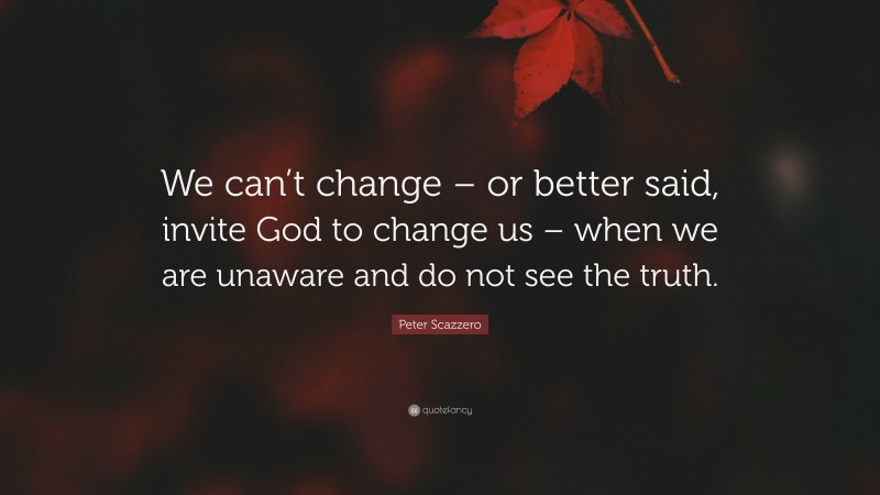 Peter Scazzero Quote: “We can’t change – or better said, invite God to change us – when we are unaware and do not see the truth.”