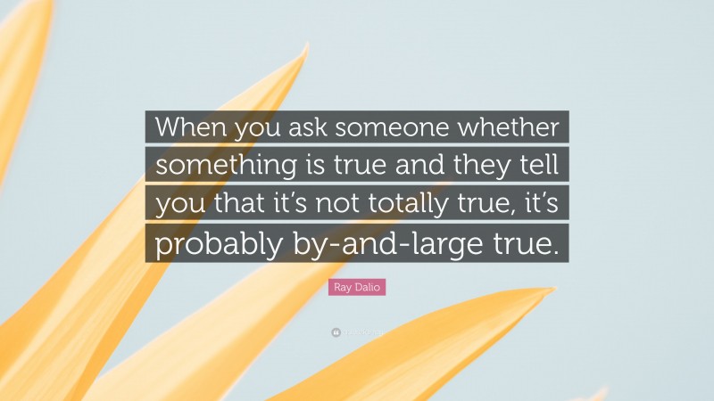Ray Dalio Quote: “When you ask someone whether something is true and they tell you that it’s not totally true, it’s probably by-and-large true.”