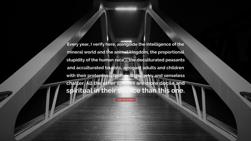 Jean Baudrillard Quote: “Every year, I verify here, alongside the intelligence of the mineral world and the animal kingdom, the proportional stupidity of the human race – the deculturated peasants and acculturated tourists, arrogant adults and children with their pretentious technical gadgetry and senseless chatter. All the other species are more docile and spiritual in their silence than this one.”