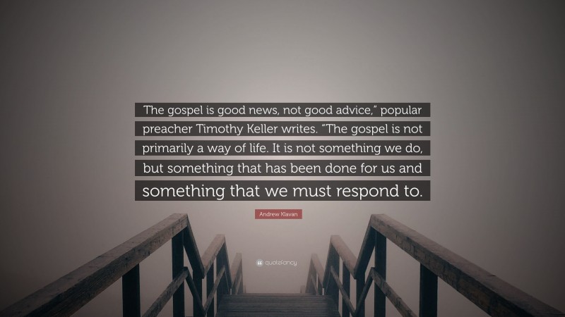 Andrew Klavan Quote: “The gospel is good news, not good advice,” popular preacher Timothy Keller writes. “The gospel is not primarily a way of life. It is not something we do, but something that has been done for us and something that we must respond to.”