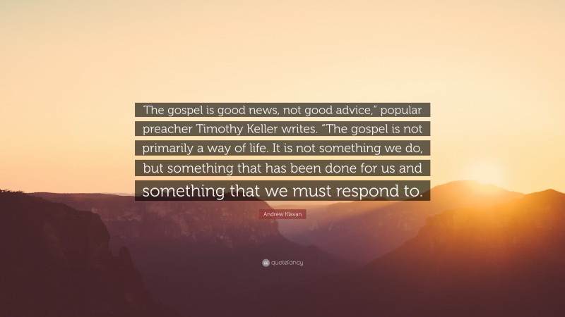 Andrew Klavan Quote: “The gospel is good news, not good advice,” popular preacher Timothy Keller writes. “The gospel is not primarily a way of life. It is not something we do, but something that has been done for us and something that we must respond to.”