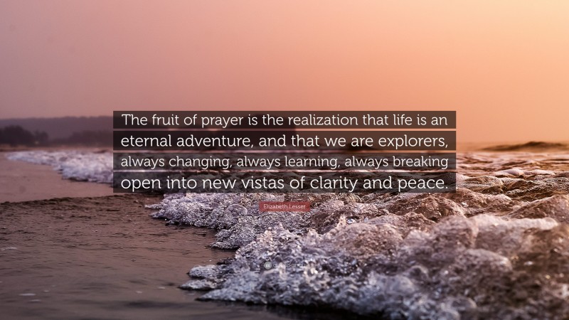 Elizabeth Lesser Quote: “The fruit of prayer is the realization that life is an eternal adventure, and that we are explorers, always changing, always learning, always breaking open into new vistas of clarity and peace.”