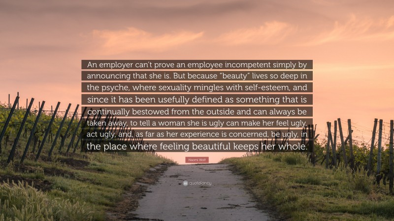 Naomi Wolf Quote: “An employer can’t prove an employee incompetent simply by announcing that she is. But because “beauty” lives so deep in the psyche, where sexuality mingles with self-esteem, and since it has been usefully defined as something that is continually bestowed from the outside and can always be taken away, to tell a woman she is ugly can make her feel ugly, act ugly, and, as far as her experience is concerned, be ugly, in the place where feeling beautiful keeps her whole.”