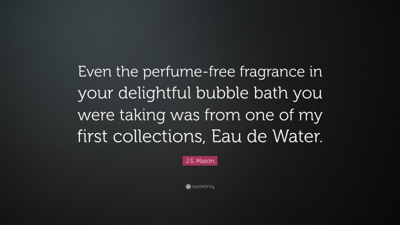 J.S. Mason Quote: “Even the perfume-free fragrance in your delightful bubble bath you were taking was from one of my first collections, Eau de Water.”