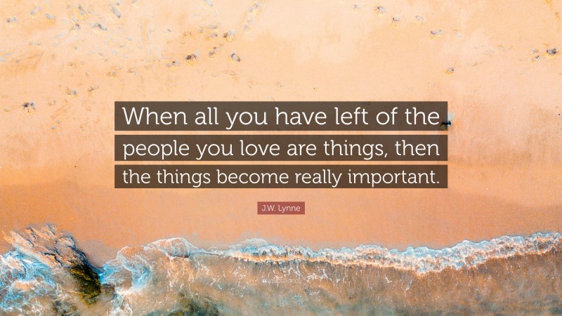 J.W. Lynne Quote: “When all you have left of the people you love are things, then the things become really important.”