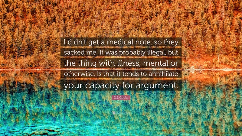 C.J. Cooke Quote: “I didn’t get a medical note, so they sacked me. It was probably illegal, but the thing with illness, mental or otherwise, is that it tends to annihilate your capacity for argument.”