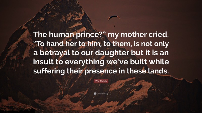 Ella Fields Quote: “The human prince?” my mother cried. “To hand her to him, to them, is not only a betrayal to our daughter but it is an insult to everything we’ve built while suffering their presence in these lands.”
