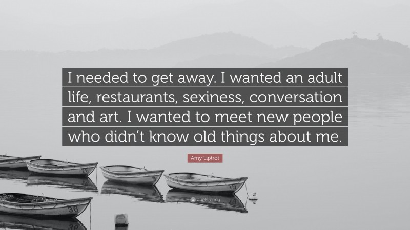 Amy Liptrot Quote: “I needed to get away. I wanted an adult life, restaurants, sexiness, conversation and art. I wanted to meet new people who didn’t know old things about me.”