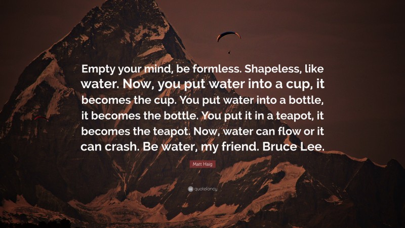 Matt Haig Quote: “Empty your mind, be formless. Shapeless, like water. Now, you put water into a cup, it becomes the cup. You put water into a bottle, it becomes the bottle. You put it in a teapot, it becomes the teapot. Now, water can flow or it can crash. Be water, my friend. Bruce Lee.”