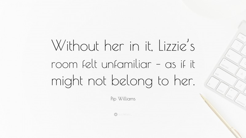Pip Williams Quote: “Without her in it, Lizzie’s room felt unfamiliar – as if it might not belong to her.”