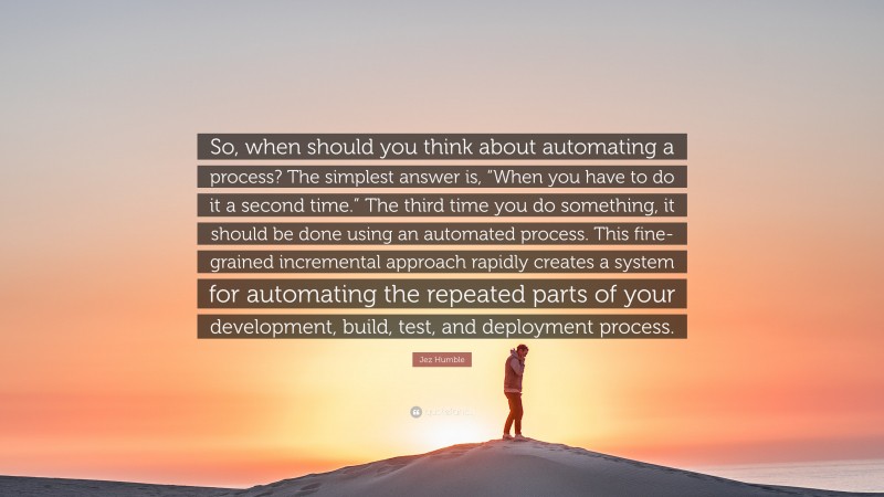 Jez Humble Quote: “So, when should you think about automating a process? The simplest answer is, “When you have to do it a second time.” The third time you do something, it should be done using an automated process. This fine-grained incremental approach rapidly creates a system for automating the repeated parts of your development, build, test, and deployment process.”