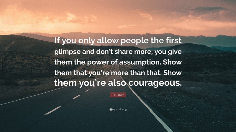 T.I. Lowe Quote: “If you only allow people the first glimpse and don’t share more, you give them the power of assumption. Show them that you’re more than that. Show them you’re also courageous.”