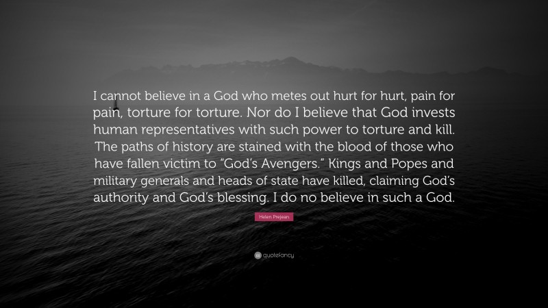 Helen Prejean Quote: “I cannot believe in a God who metes out hurt for hurt, pain for pain, torture for torture. Nor do I believe that God invests human representatives with such power to torture and kill. The paths of history are stained with the blood of those who have fallen victim to “God’s Avengers.” Kings and Popes and military generals and heads of state have killed, claiming God’s authority and God’s blessing. I do no believe in such a God.”