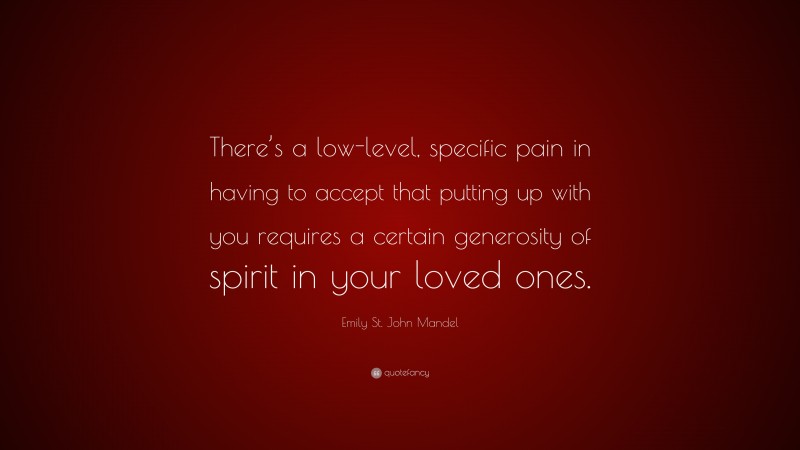 Emily St. John Mandel Quote: “There’s a low-level, specific pain in having to accept that putting up with you requires a certain generosity of spirit in your loved ones.”