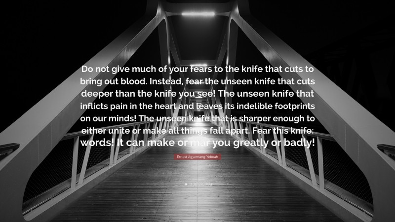 Ernest Agyemang Yeboah Quote: “Do not give much of your fears to the knife that cuts to bring out blood. Instead, fear the unseen knife that cuts deeper than the knife you see! The unseen knife that inflicts pain in the heart and leaves its indelible footprints on our minds! The unseen knife that is sharper enough to either unite or make all things fall apart. Fear this knife: words! It can make or mar you greatly or badly!”