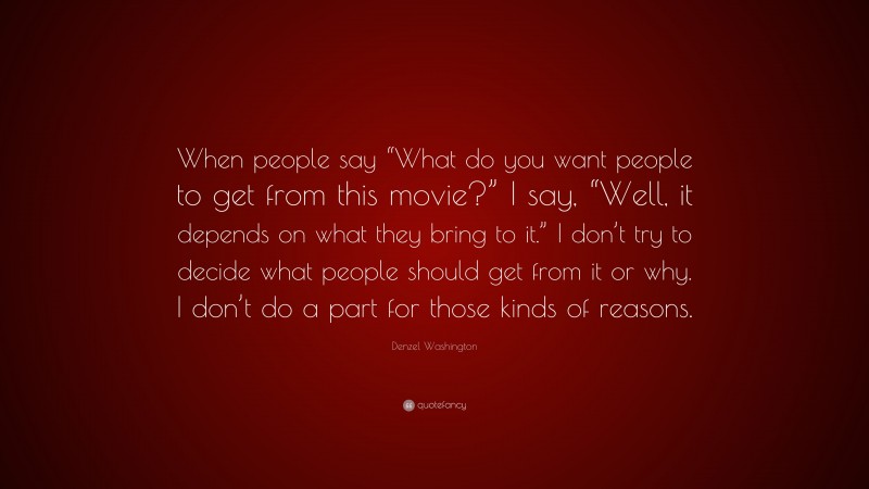 Denzel Washington Quote: “When people say “What do you want people to get from this movie?” I say, “Well, it depends on what they bring to it.” I don’t try to decide what people should get from it or why. I don’t do a part for those kinds of reasons.”